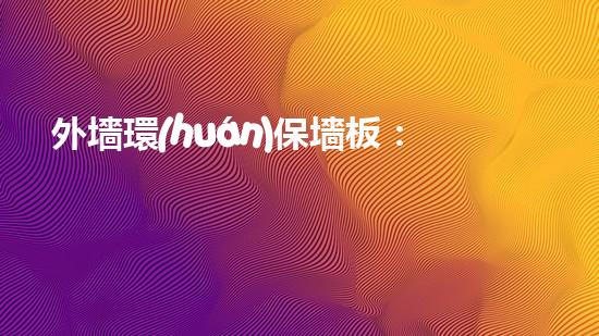 外墻環(huán)保墻板：讓建筑更安全、更美觀、更環(huán)保